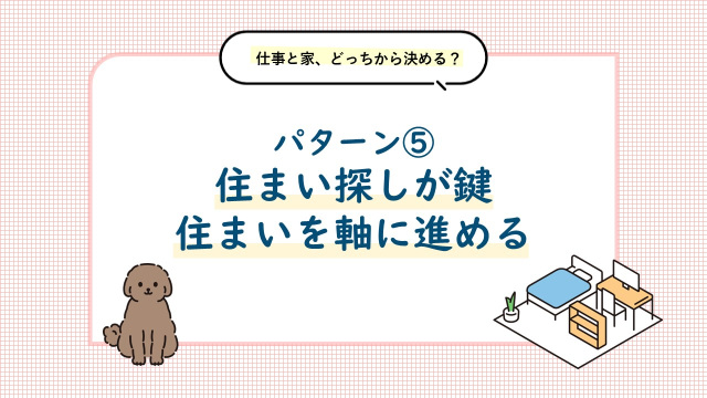 パターン⑤ 住まい探しが鍵。住まいを軸に進め方を考えましょう