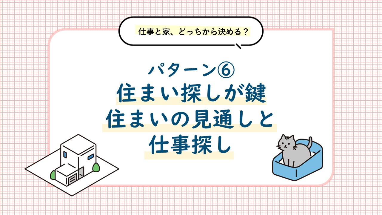 パターン⑥ 住まい探しが鍵。住まいの見通しを立てながら仕事探しを進めましょう